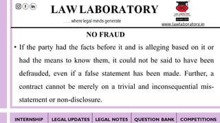 NO FRAUD
• If the party had the facts before it and is alleging based on it or
had the means to know them, it could not be said to have been
defrauded, even if a false statement has been made. Further, a
contract cannot be merely on a trivial and inconsequential mis-
statement or non-disclosure.
 