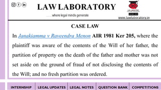 CASE LAW
In Janakiamma v Raveendra Menon AIR 1981 Ker 205, where the
plaintiff was aware of the contents of the Will of her father, the
partition of property on the death of the father and mother was not
set aside on the ground of fraud of not disclosing the contents of
the Will; and no fresh partition was ordered.
 