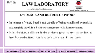 EVIDENCE AND BURDEN OF PROOF
• In number of cases, fraud is not capable of being established by positive
and tangible proof. It is by its very nature secret in its movements.
• It is, therefore, sufficient if the evidence given is such as ay lead to
interference that fraud must have been committed. In most cases,
 
