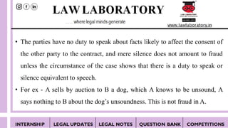 • The parties have no duty to speak about facts likely to affect the consent of
the other party to the contract, and mere silence does not amount to fraud
unless the circumstance of the case shows that there is a duty to speak or
silence equivalent to speech.
• For ex - A sells by auction to B a dog, which A knows to be unsound, A
says nothing to B about the dog’s unsoundness. This is not fraud in A.
 