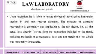 • Upon rescission, he is liable to restore the benefit received by him under
section 64 and may recover damages. The measure of damages
recoverable is essentially that applicable to the tort deceit, i.e., all the
actual loss directly flowing from the transaction included by the fraud,
including the heads of consequential loss, and not merely the loss which
was reasonably foreseeable.
 