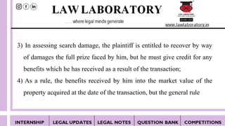 3) In assessing search damage, the plaintiff is entitled to recover by way
of damages the full prize faced by him, but he must give credit for any
benefits which he has received as a result of the transaction;
4) As a rule, the benefits received by him into the market value of the
property acquired at the date of the transaction, but the general rule
 