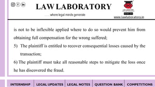 is not to be inflexible applied where to do so would prevent him from
obtaining full compensation for the wrong suffered;
5) The plaintiff is entitled to recover consequential losses caused by the
transaction;
6) The plaintiff must take all reasonable steps to mitigate the loss once
he has discovered the fraud.
 