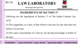 INGREDIENTS OF SECTION 17
Following are the ingredients of Section 17 of The Indian Contract Act,
1872:
(1) The suggestion, as a fact, of that which is not true, by one who does not
believe it to be true;
(2) The active concealment of a fact by one having knowledge or belief of
the fact;
 