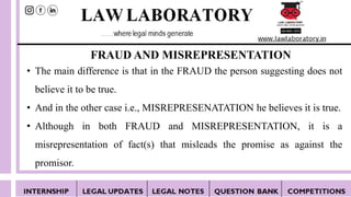 FRAUD AND MISREPRESENTATION
• The main difference is that in the FRAUD the person suggesting does not
believe it to be true.
• And in the other case i.e., MISREPRESENATATION he believes it is true.
• Although in both FRAUD and MISREPRESENTATION, it is a
misrepresentation of fact(s) that misleads the promise as against the
promisor.
 