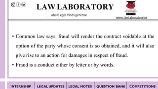 • Common law says, fraud will render the contract voidable at the
option of the party whose consent is so obtained, and it will also
give rise to an action for damages in respect of fraud.
• Fraud is a conduct either by letter or by words.
 