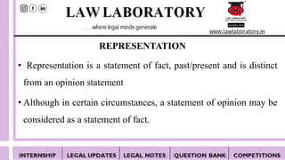 REPRESENTATION
• Representation is a statement of fact, past/present and is distinct
from an opinion statement
• Although in certain circumstances, a statement of opinion may be
considered as a statement of fact.
 