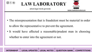 • The misrepresentation that is fraudulent must be material in order
to allow the representative to prevent the agreement.
• It would have affected a reasonable/prudent man in choosing
whether to enter into the agreement or not.
 