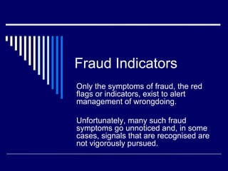 Fraud Indicators
Only the symptoms of fraud, the red
flags or indicators, exist to alert
management of wrongdoing.

Unfortunately, many such fraud
symptoms go unnoticed and, in some
cases, signals that are recognised are
not vigorously pursued.
 