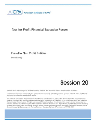  

	




           Not-for-Profit Financial Executive Forum




       Fraud In Non Profit Entities
       Dana Basney	




                                                                                         Session 20
Speakers retain the copyright for all of the following materials. Any replication without written consent is unlawful.

Comments and opinions expressed by the speaker do not necessarily reflect the positions, opinions or beliefs of the AICPA and
should not be construed or interpreted as such.

The materials contained in this presentation should not be considered to be in the public domain. Speeches and presentation
materials contained here are proprietary works protected by copyright to AICPA and/or to the individual or entity who presented
the materials at the conference. All rights are reserved. The authorized use of materials on this page is limited to download for
personal reference by authorized users of the conference materials download area. Reproduction, redistribution, reuse, reposting
or resale by any party in any form, format or media without express permission is strictly prohibited. Permissions requests may be
directed to copyright@aicpa.org or to Thomas Robinson, Manager, Rights and Permissions at 919-402-4031.	




       	
 