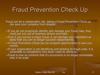 Fraud Prevention Check Up Fraud can be a catastrophic risk, taking a Fraud Prevention Check-up can save your company from disaster.  ~If you do not proactively identify and manage your fraud risks, they could put you out of business almost overnight.  ~Even if you survive a major fraud, it can damage your reputation so badly that you can no longer succeed independently. ~A Fraud Prevention Check-Up can pinpoint opportunities to save you money. ~If your organization is not identifying and tackling its fraud costs, it is vulnerable to competitors who lower costs by doing so. ~Fraud is now so common that it’s occurrence is no longer remarkable, only in its scale. 