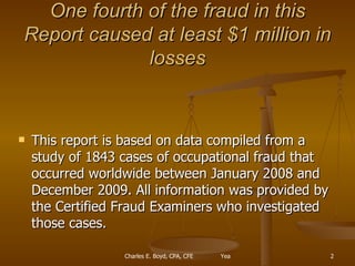 One fourth of the fraud in this Report caused at least $1 million in losses This report is based on data compiled from a study of 1843 cases of occupational fraud that occurred worldwide between January 2008 and December 2009. All information was provided by the Certified Fraud Examiners who investigated those cases.  
