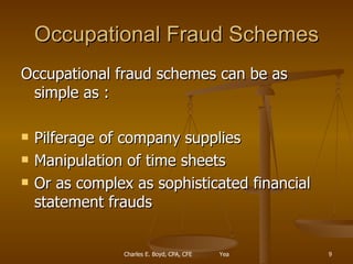 Occupational Fraud Schemes Occupational fraud schemes can be as simple as : Pilferage of company supplies Manipulation of time sheets Or as complex as sophisticated financial statement frauds 