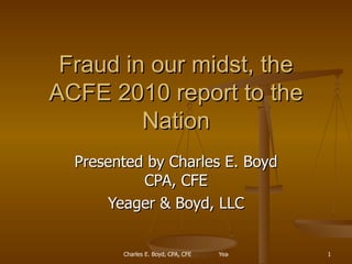 Fraud in our midst, the ACFE 2010 report to the Nation Presented by Charles E. Boyd CPA, CFE Yeager & Boyd, LLC 