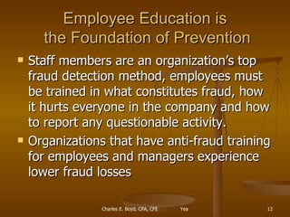 Employee Education is  the Foundation of Prevention Staff members are an organization’s top fraud detection method, employees must be trained in what constitutes fraud, how it hurts everyone in the company and how to report any questionable activity. Organizations that have anti-fraud training for employees and managers experience lower fraud losses 