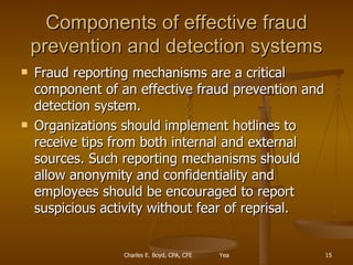 Components of effective fraud prevention and detection systems Fraud reporting mechanisms are a critical component of an effective fraud prevention and detection system.  Organizations should implement hotlines to receive tips from both internal and external sources. Such reporting mechanisms should allow anonymity and confidentiality and employees should be encouraged to report suspicious activity without fear of reprisal. 