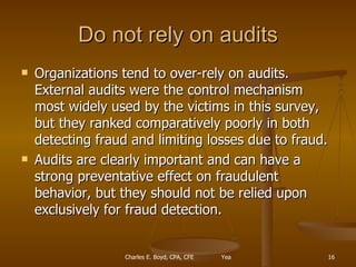 Do not rely on audits Organizations tend to over-rely on audits. External audits were the control mechanism most widely used by the victims in this survey, but they ranked comparatively poorly in both detecting fraud and limiting losses due to fraud.  Audits are clearly important and can have a strong preventative effect on fraudulent behavior, but they should not be relied upon exclusively for fraud detection. 