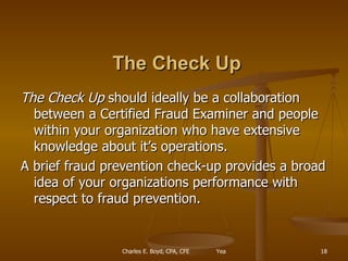   The Check Up The Check Up  should ideally be a collaboration between a Certified Fraud Examiner and people within your organization who have extensive knowledge about it’s operations. A brief fraud prevention check-up provides a broad idea of your organizations performance with respect to fraud prevention. 