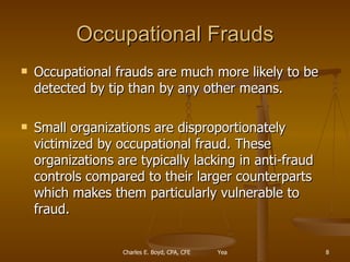 Occupational Frauds Occupational frauds are much more likely to be detected by tip than by any other means.  Small organizations are disproportionately victimized by occupational fraud. These organizations are typically lacking in anti-fraud controls compared to their larger counterparts which makes them particularly vulnerable to fraud. 