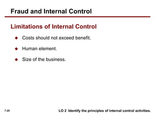 7-20
Limitations of Internal Control
 Costs should not exceed benefit.
 Human element.
 Size of the business.
LO 2 Identify the principles of internal control activities.
Fraud and Internal Control
 