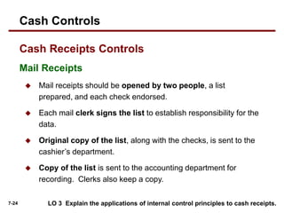 7-24
Mail Receipts
 Mail receipts should be opened by two people, a list
prepared, and each check endorsed.
 Each mail clerk signs the list to establish responsibility for the
data.
 Original copy of the list, along with the checks, is sent to the
cashier’s department.
 Copy of the list is sent to the accounting department for
recording. Clerks also keep a copy.
LO 3 Explain the applications of internal control principles to cash receipts.
Cash Controls
Cash Receipts Controls
 