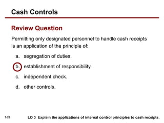 7-25
Permitting only designated personnel to handle cash receipts
is an application of the principle of:
a. segregation of duties.
b. establishment of responsibility.
c. independent check.
d. other controls.
Review Question
LO 3 Explain the applications of internal control principles to cash receipts.
Cash Controls
 