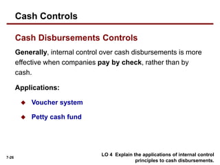 7-26
Generally, internal control over cash disbursements is more
effective when companies pay by check, rather than by
cash.
Applications:
 Voucher system
 Petty cash fund
LO 4 Explain the applications of internal control
principles to cash disbursements.
Cash Disbursements Controls
Cash Controls
 