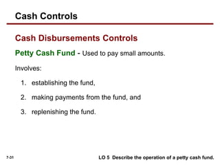 7-31
Petty Cash Fund - Used to pay small amounts.
Involves:
1. establishing the fund,
2. making payments from the fund, and
3. replenishing the fund.
Cash Disbursements Controls
Cash Controls
LO 5 Describe the operation of a petty cash fund.
 