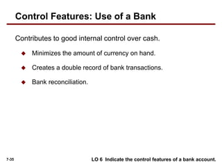 7-35
Contributes to good internal control over cash.
 Minimizes the amount of currency on hand.
 Creates a double record of bank transactions.
 Bank reconciliation.
LO 6 Indicate the control features of a bank account.
Control Features: Use of a Bank
 