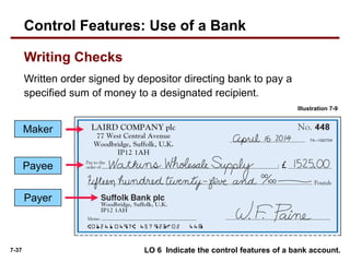 7-37
Written order signed by depositor directing bank to pay a
specified sum of money to a designated recipient.
LO 6 Indicate the control features of a bank account.
Maker
Payee
Illustration 7-9
Payer
Control Features: Use of a Bank
Writing Checks
 