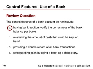 7-39
The control features of a bank account do not include:
a. having bank auditors verify the correctness of the bank
balance per books.
b. minimizing the amount of cash that must be kept on
hand.
c. providing a double record of all bank transactions.
d. safeguarding cash by using a bank as a depository.
Review Question
LO 6 Indicate the control features of a bank account.
Control Features: Use of a Bank
 