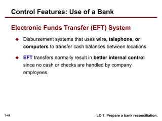 7-48
 Disbursement systems that uses wire, telephone, or
computers to transfer cash balances between locations.
 EFT transfers normally result in better internal control
since no cash or checks are handled by company
employees.
LO 7 Prepare a bank reconciliation.
Control Features: Use of a Bank
Electronic Funds Transfer (EFT) System
 