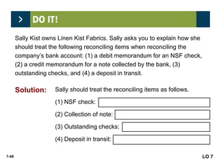 7-49
Sally Kist owns Linen Kist Fabrics. Sally asks you to explain how she
should treat the following reconciling items when reconciling the
company’s bank account: (1) a debit memorandum for an NSF check,
(2) a credit memorandum for a note collected by the bank, (3)
outstanding checks, and (4) a deposit in transit.
Sally should treat the reconciling items as follows.
(1) NSF check: Deduct from balance per books.
(2) Collection of note: Add to balance per books.
(3) Outstanding checks: Deduct from balance per bank.
(4) Deposit in transit: Add to balance per bank.
LO 7
Solution:
 