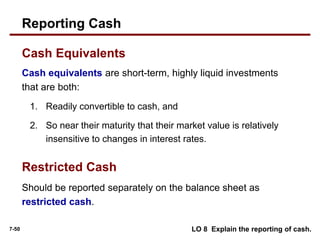 7-50
Cash equivalents are short-term, highly liquid investments
that are both:
1. Readily convertible to cash, and
2. So near their maturity that their market value is relatively
insensitive to changes in interest rates.
Reporting Cash
Cash Equivalents
Should be reported separately on the balance sheet as
restricted cash.
Restricted Cash
LO 8 Explain the reporting of cash.
 