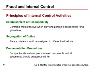 7-7
Establishment of Responsibility
Control is most effective when only one person is responsible for a
given task.
Segregation of Duties
Related duties should be assigned to different individuals.
Documentation Procedures
Companies should use prenumbered documents and all
documents should be accounted for.
Principles of Internal Control Activities
LO 2 Identify the principles of internal control activities.
Fraud and Internal Control
 