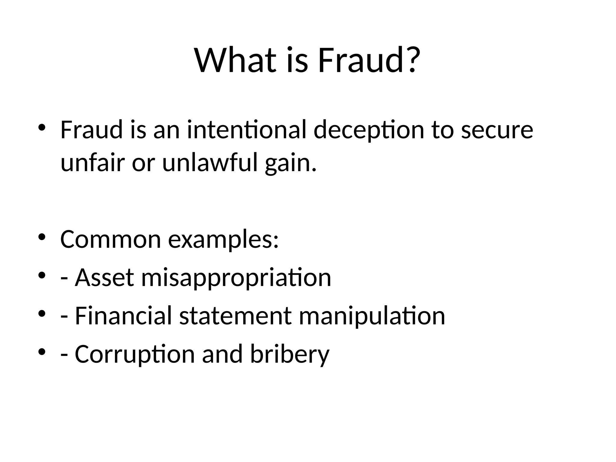 What is Fraud?
• Fraud is an intentional deception to secure
unfair or unlawful gain.
• Common examples:
• - Asset misappropriation
• - Financial statement manipulation
• - Corruption and bribery
 