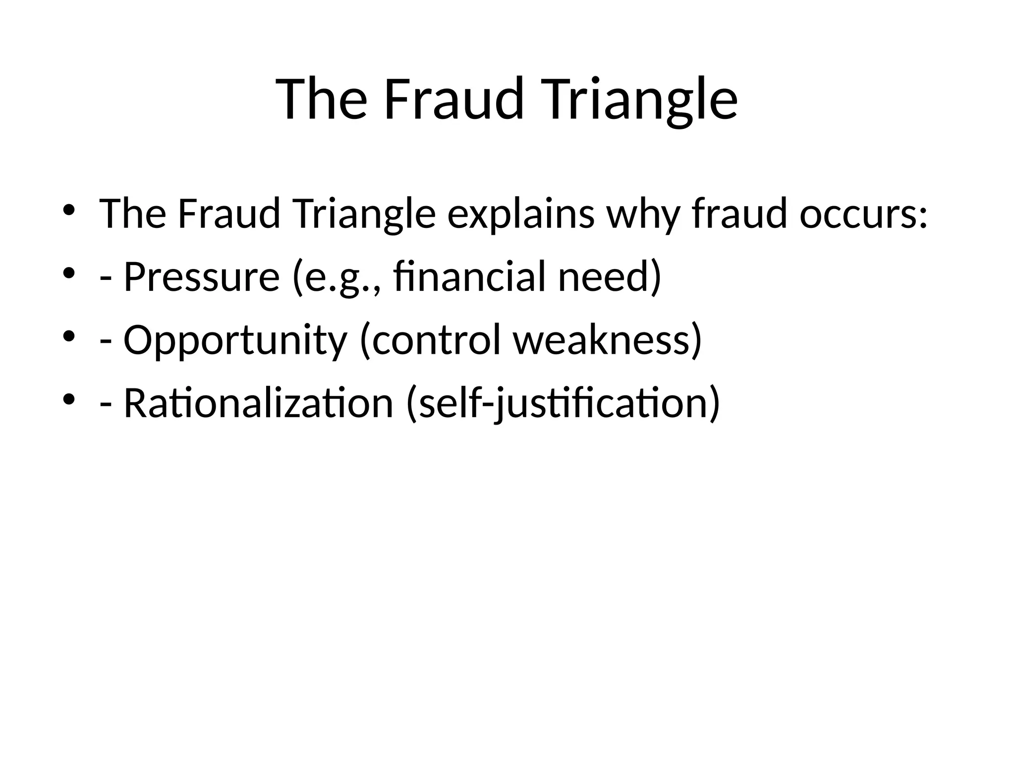 The Fraud Triangle
• The Fraud Triangle explains why fraud occurs:
• - Pressure (e.g., financial need)
• - Opportunity (control weakness)
• - Rationalization (self-justification)
 