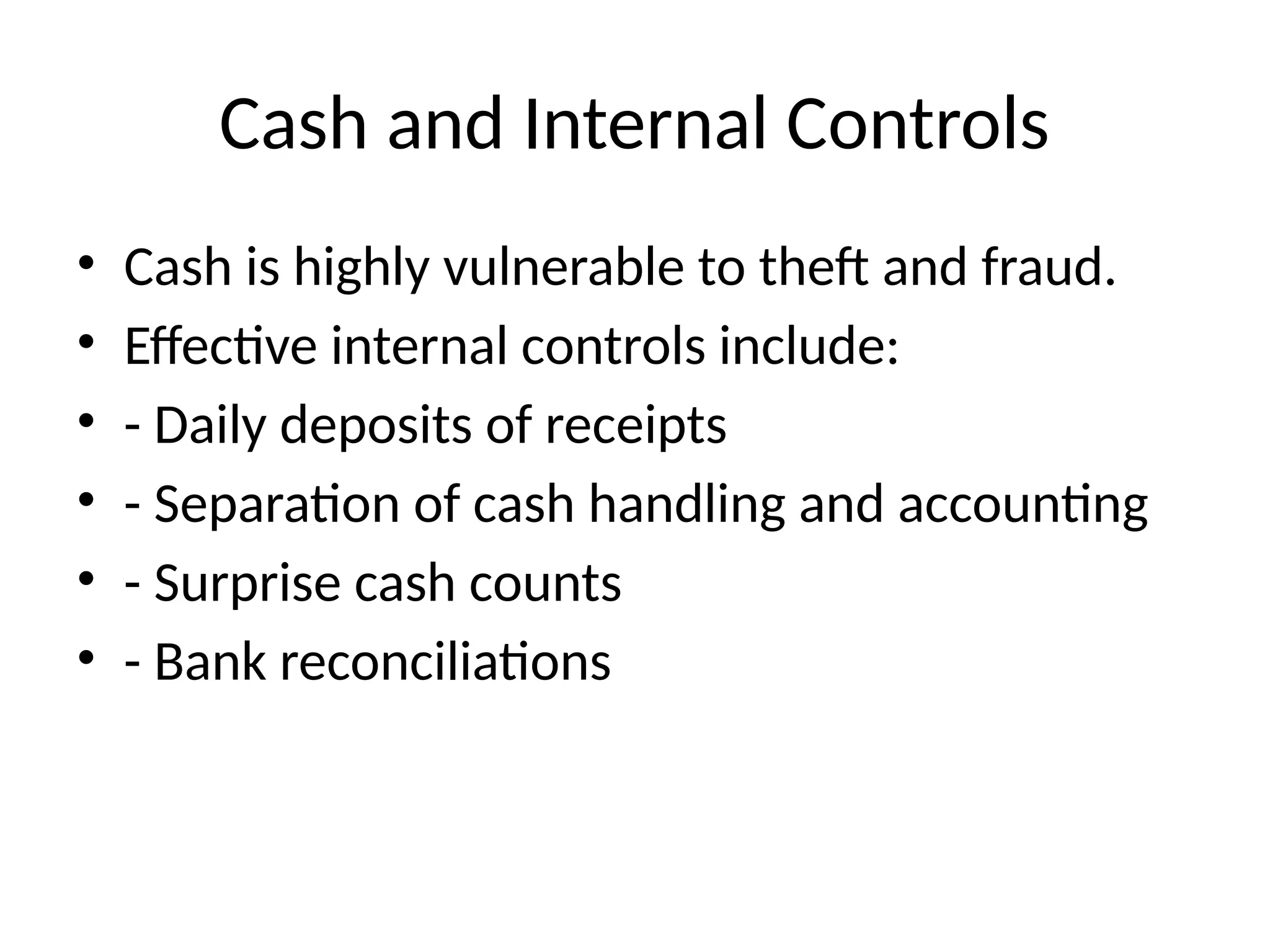Cash and Internal Controls
• Cash is highly vulnerable to theft and fraud.
• Effective internal controls include:
• - Daily deposits of receipts
• - Separation of cash handling and accounting
• - Surprise cash counts
• - Bank reconciliations
 
