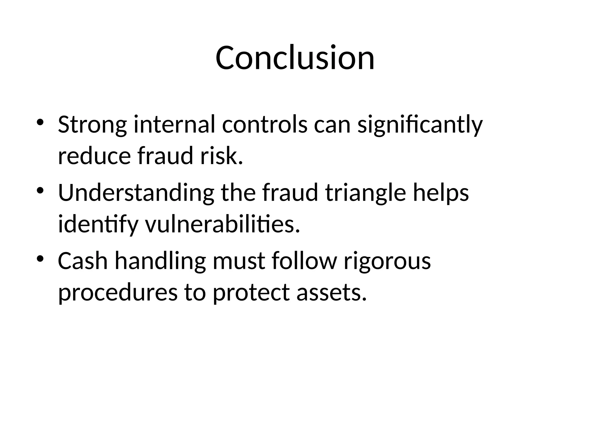 Conclusion
• Strong internal controls can significantly
reduce fraud risk.
• Understanding the fraud triangle helps
identify vulnerabilities.
• Cash handling must follow rigorous
procedures to protect assets.
 