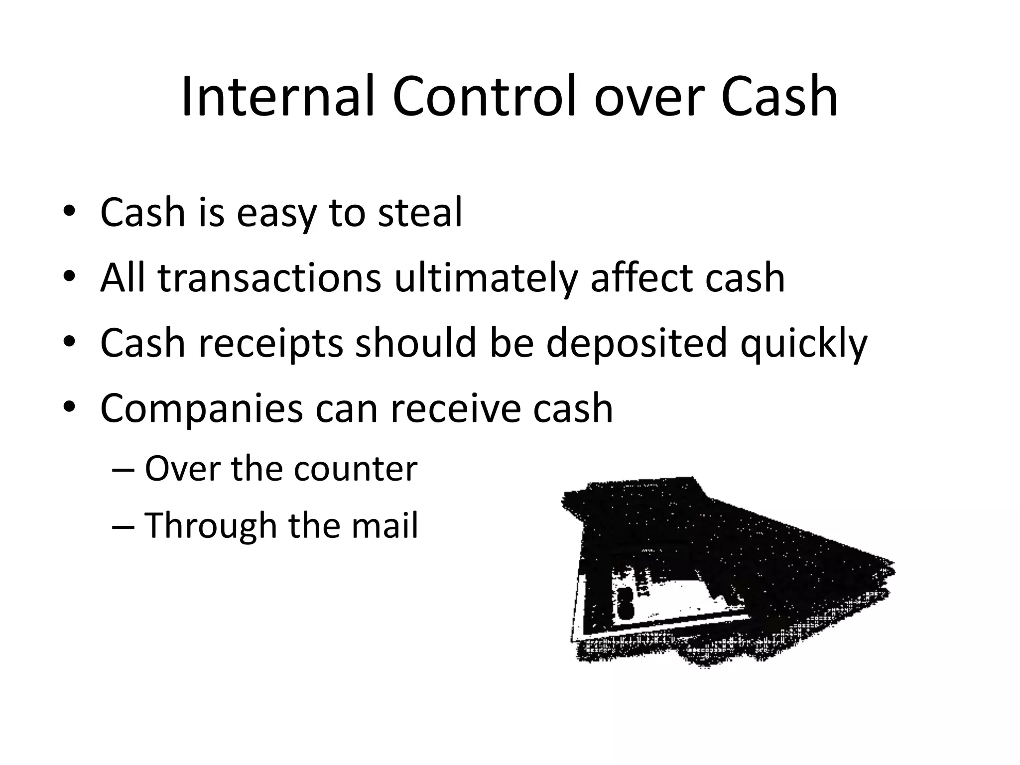 Internal Control over Cash
• Cash is easy to steal
• All transactions ultimately affect cash
• Cash receipts should be deposited quickly
• Companies can receive cash
– Over the counter
– Through the mail
 
