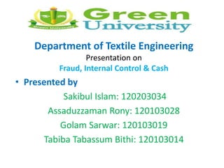 Department of Textile Engineering
Presentation on
Fraud, Internal Control & Cash
• Presented by
Sakibul Islam: 120203034
Assaduzzaman Rony: 120103028
Golam Sarwar: 120103019
Tabiba Tabassum Bithi: 120103014
 