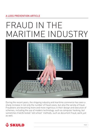 PAGE 1
A LOSS PREVENTION ARTICLE
FRAUD IN THE
MARITIME INDUSTRY
During the recent years, the shipping industry and maritime commerce has seen a
sharp increase in not only the number of fraud cases, but also the variety of fraud.
Fraudsters are becoming more and more ingenious in their design and execution of
schemes, including the use of modern technology, such as computer hacking, but
sometimes tried & tested “old school” methods, such as document fraud, work just
as well.
Source: George Thomas
 