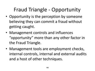 Fraud Triangle - Opportunity 
• Opportunity is the perception by someone 
believing they can commit a fraud without 
getting caught. 
• Management controls and influences 
“opportunity” more than any other factor in 
the Fraud Triangle. 
• Management tools are employment checks, 
internal controls, internal and external audits 
and a host of other techniques. 
11 
 