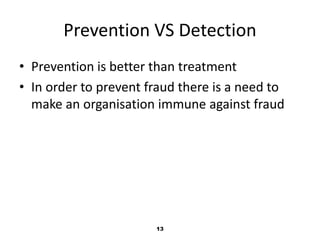 Prevention VS Detection 
• Prevention is better than treatment 
• In order to prevent fraud there is a need to 
make an organisation immune against fraud 
13 
 