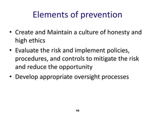 Elements of prevention 
• Create and Maintain a culture of honesty and 
high ethics 
• Evaluate the risk and implement policies, 
procedures, and controls to mitigate the risk 
and reduce the opportunity 
• Develop appropriate oversight processes 
16 
 