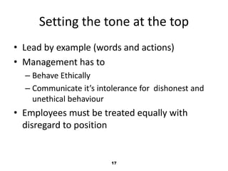 Setting the tone at the top 
• Lead by example (words and actions) 
• Management has to 
– Behave Ethically 
– Communicate it’s intolerance for dishonest and 
unethical behaviour 
• Employees must be treated equally with 
disregard to position 
17 
 