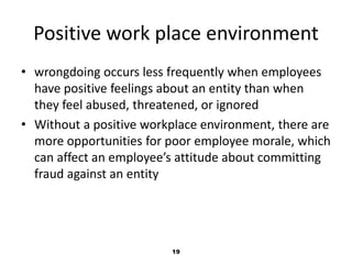 Positive work place environment 
• wrongdoing occurs less frequently when employees 
have positive feelings about an entity than when 
they feel abused, threatened, or ignored 
• Without a positive workplace environment, there are 
more opportunities for poor employee morale, which 
can affect an employee’s attitude about committing 
fraud against an entity 
19 
 