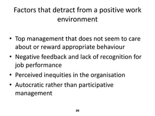 Factors that detract from a positive work 
environment 
• Top management that does not seem to care 
about or reward appropriate behaviour 
• Negative feedback and lack of recognition for 
job performance 
• Perceived inequities in the organisation 
• Autocratic rather than participative 
management 
20 
 