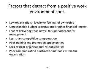 Factors that detract from a positive work 
environment cont. 
• Low organisational loyalty or feelings of ownership 
• Unreasonable budget expectations or other financial targets 
• Fear of delivering “bad news” to supervisors and/or 
21 
management 
• Less-than-competitive compensation 
• Poor training and promotion opportunities 
• Lack of clear organisational responsibilities 
• Poor communication practices or methods within the 
organisation 
 