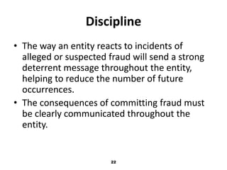 Discipline 
• The way an entity reacts to incidents of 
alleged or suspected fraud will send a strong 
deterrent message throughout the entity, 
helping to reduce the number of future 
occurrences. 
• The consequences of committing fraud must 
be clearly communicated throughout the 
entity. 
22 
 